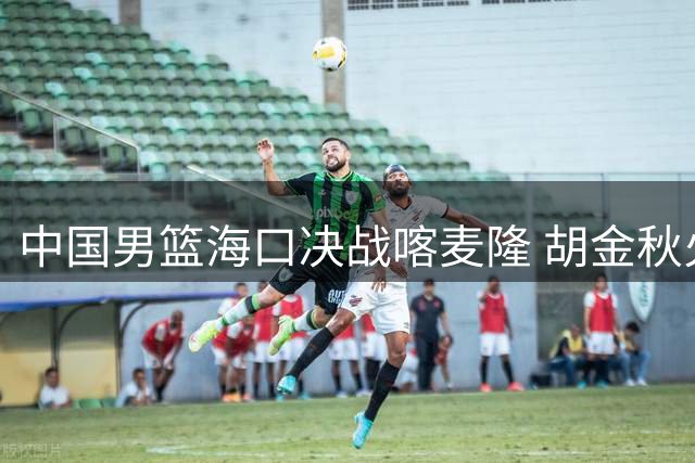 中国男篮海口决战喀麦隆 胡金秋火线回归助阵郭士强收官战