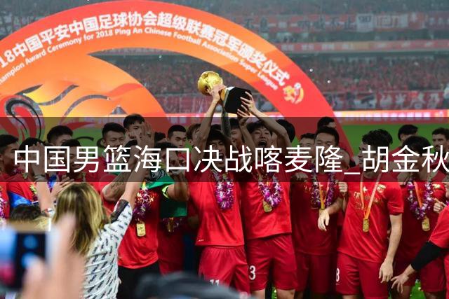 中国男篮海口决战喀麦隆 胡金秋火线回归助阵郭士强收官战