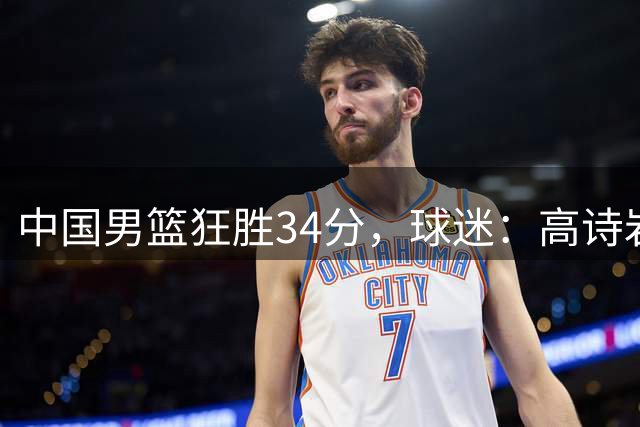 中国男篮狂胜34分，球迷：高诗岩不打反而流畅，媒体人：最大亮点