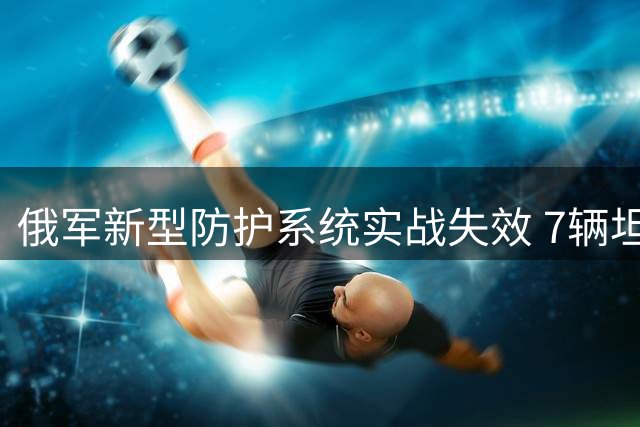 俄军新型防护系统实战失效 7辆坦克4小时遭摧毁