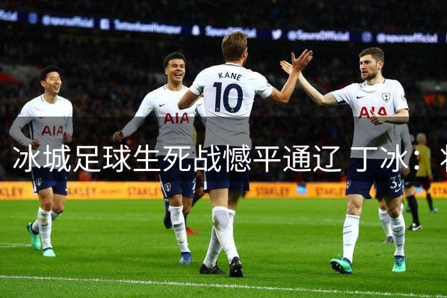冰城足球生死战憾平通辽 丁冰：将士拼搏精神值得掌声