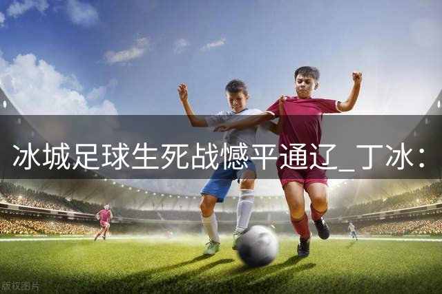 冰城足球生死战憾平通辽 丁冰：将士拼搏精神值得掌声