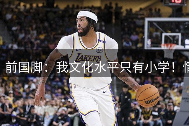 前国脚：我文化水平只有小学！情商高就行 和董路是兄弟但不站队