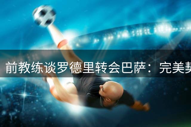 前教练谈罗德里转会巴萨：完美契合传控体系 提升欧冠竞争力