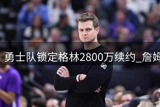 勇士队锁定格林2800万续约 詹姆斯加盟计划落空后巩固核心阵容