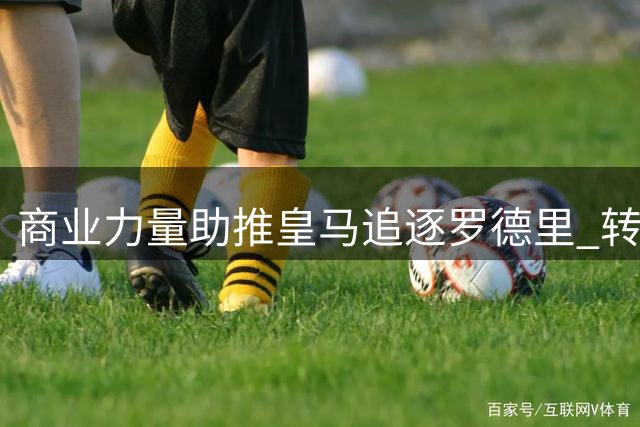 商业力量助推皇马追逐罗德里 转会谈判进入关键阶段