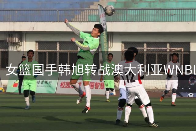 女篮国手韩旭转战澳大利亚WNBL联赛 职业生涯再启新篇章