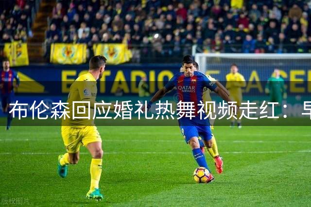布伦森回应婚礼热舞视频走红：早发现布朗拍摄未在意 一觉醒来全网刷屏