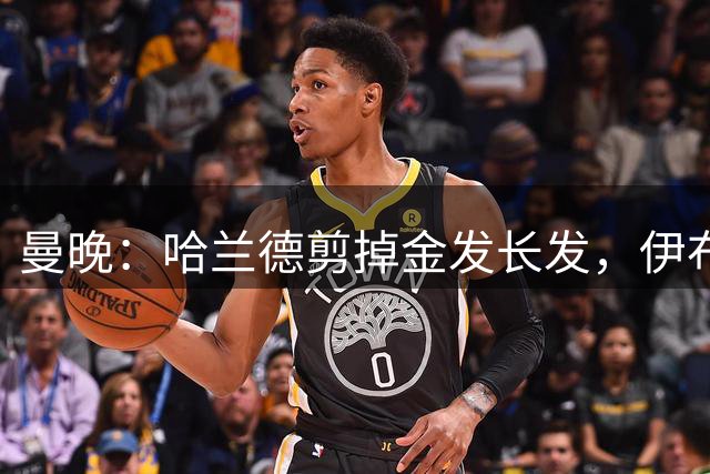 曼晚：哈兰德剪掉金发长发，伊布吐槽像打赌输了