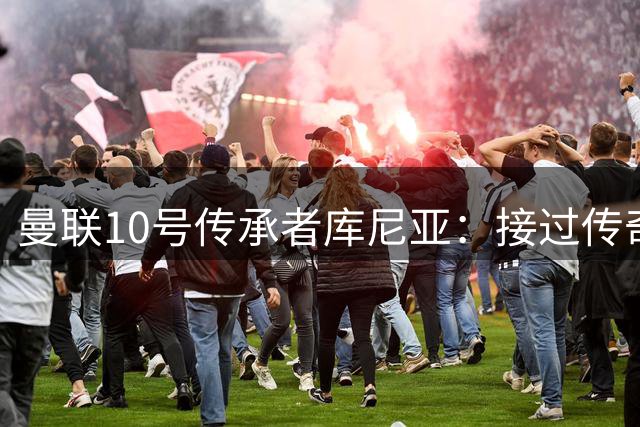 曼联10号传承者库尼亚：接过传奇战袍是荣耀更是使命