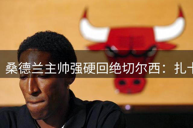 桑德兰主帅强硬回绝切尔西：扎卡是球队非卖品 转会谈判彻底终止