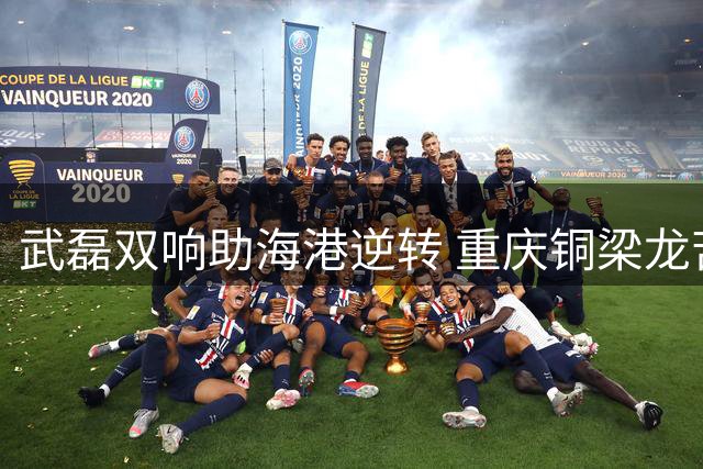 武磊双响助海港逆转 重庆铜梁龙苦吞三连败