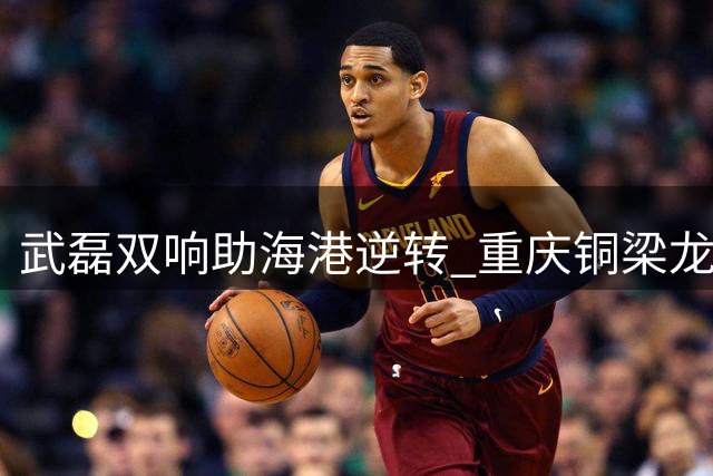 武磊双响助海港逆转 重庆铜梁龙苦吞三连败