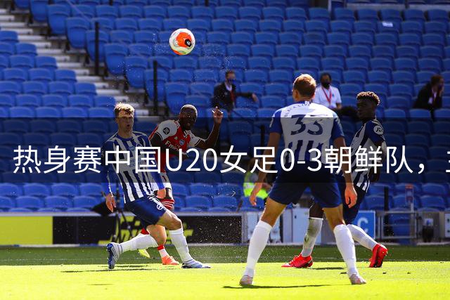 热身赛中国U20女足0-3朝鲜队，主帅王军：比赛锻炼价值非常大