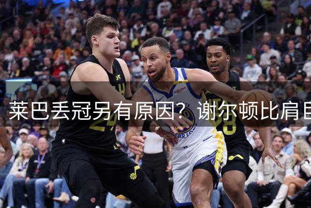 莱巴丢冠另有原因？谢尔顿比肩巨头，布云输球王曦雨进正赛
