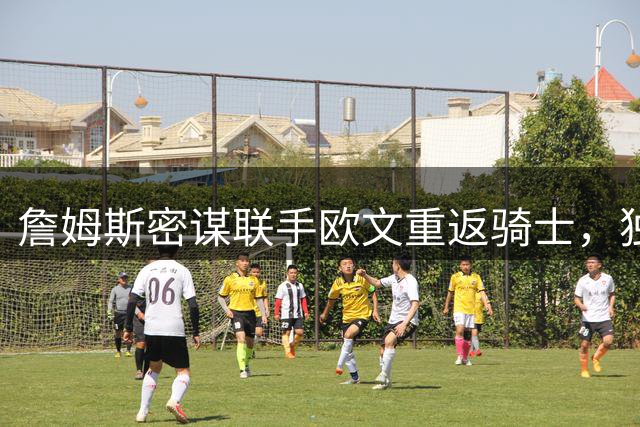 詹姆斯密谋联手欧文重返骑士，独行侠拒绝交易请求