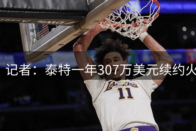 记者：泰特一年307万美元续约火箭，仅104万受保障