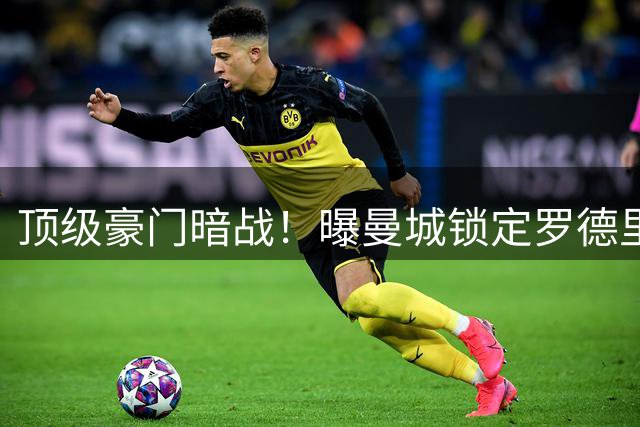 顶级豪门暗战！曝曼城锁定罗德里转会下限价 皇马出击撼动蓝月军团