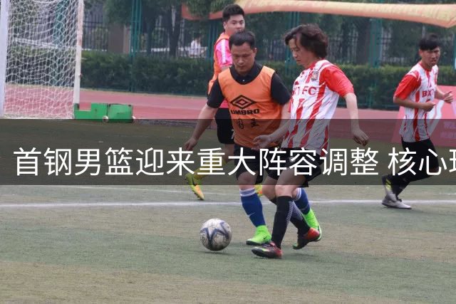 首钢男篮迎来重大阵容调整 核心球员留队引援瞄准实用型外援