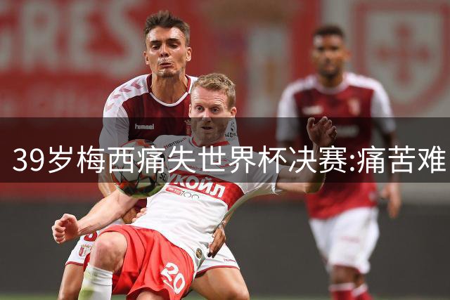 39岁梅西痛失世界杯决赛:痛苦难以愈合,两连冠梦想破灭
