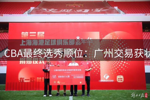 CBA最终选秀顺位：广州交易获状元签宁波交易获探花签 江苏保留榜眼签