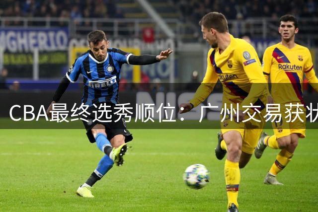 CBA最终选秀顺位：广州交易获状元签宁波交易获探花签 江苏保留榜眼签