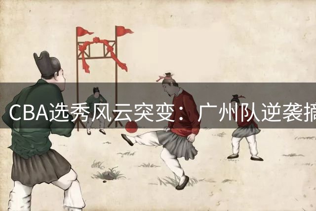 CBA选秀风云突变：广州队逆袭摘得2026年状元签
