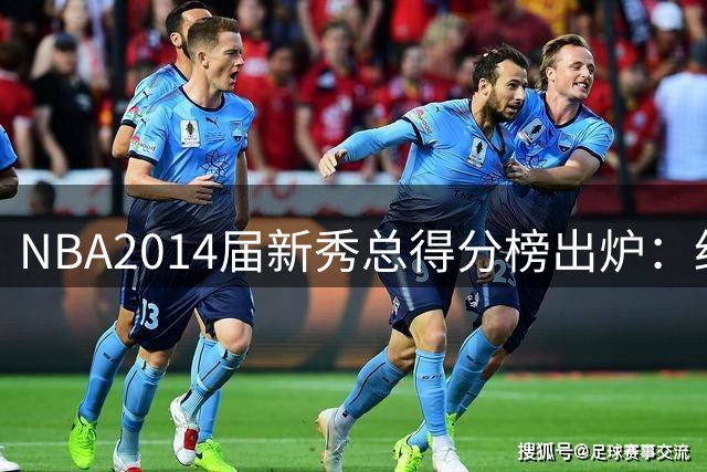 NBA2014届新秀总得分榜出炉：约基奇逆袭登顶 状元维金斯到底算不算水货？