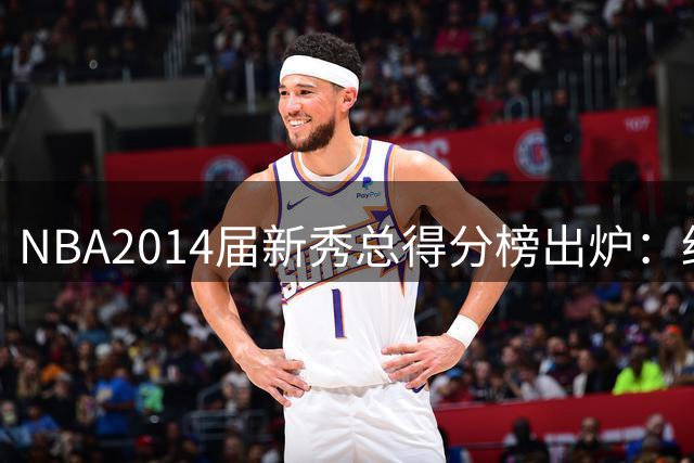 NBA2014届新秀总得分榜出炉：约基奇逆袭登顶 状元维金斯到底算不算水货？